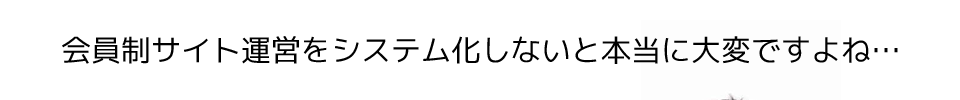 会員制サイト運営をシステム化しないと本当に大変ですよね…