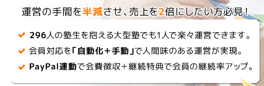 運営の手間を半減させ、売上を2倍にしたい方必見！ 296人の塾生を抱える大型塾でも1人で楽々運営できます。会員対応を「自動化＋手動」で人間味のある運営が実現。PayPal連動で会費徴収＋継続特典で会員の継続率アップ。